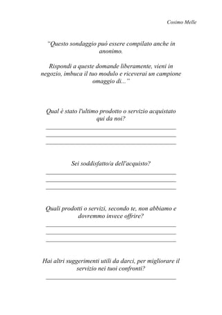 Cosimo Melle
“Questo sondaggio può essere compilato anche in
anonimo.
Rispondi a queste domande liberamente, vieni in
negozio, imbuca il tuo modulo e riceverai un campione
omaggio di...”
Qual è stato l'ultimo prodotto o servizio acquistato
qui da noi?
_________________________________________
_________________________________________
_________________________________________
Sei soddisfatto/a dell'acquisto?
_________________________________________
_________________________________________
_________________________________________
Quali prodotti o servizi, secondo te, non abbiamo e
dovremmo invece offrire?
_________________________________________
_________________________________________
_________________________________________
Hai altri suggerimenti utili da darci, per migliorare il
servizio nei tuoi confronti?
_________________________________________
 