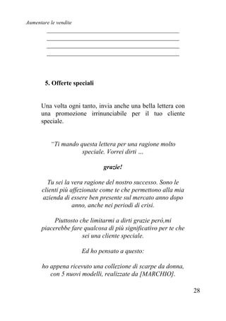 Aumentare le vendite
28
_________________________________________
_________________________________________
_________________________________________
_________________________________________
5. Offerte speciali
Una volta ogni tanto, invia anche una bella lettera con
una promozione irrinunciabile per il tuo cliente
speciale.
“Ti mando questa lettera per una ragione molto
speciale. Vorrei dirti …
grazie!
Tu sei la vera ragione del nostro successo. Sono le
clienti più affezionate come te che permettono alla mia
azienda di essere ben presente sul mercato anno dopo
anno, anche nei periodi di crisi.
Piuttosto che limitarmi a dirti grazie però,mi
piacerebbe fare qualcosa di più significativo per te che
sei una cliente speciale.
Ed ho pensato a questo:
ho appena ricevuto una collezione di scarpe da donna,
con 5 nuovi modelli, realizzate da [MARCHIO].
 