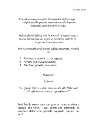 Cosimo Melle
Considerando la quantità limitata di cui dispongo,
mi piacerebbe potessi essere tu una delle poche
fortunate ad indossarle in città.
Infatti, fino al [data] non le metterò in esposizione, e
solo le clienti speciali come te, potranno vederle ed
acquistarle in anteprima.
Per poter usufruire di questa offerta riservata, ricorda
di:
1. Presentarti entro il …... in negozio.
2. Portare con te questa lettera.
3. Non farne parola con nessuno.
Ti aspetto!
Roberta
P.s. Questa lettera è stata inviata solo alle 100 clienti
più affezionate come te. Approfittane!”
Puoi fare la stessa cosa con qualsiasi altro prodotto o
servizio che vendi. I tuoi clienti non esiteranno ad
usufruire dell'offerta speciale preparata proprio per
loro!
 