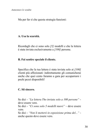 Aumentare le vendite
30
Ma per far sì che questa strategia funzioni:
A. Usa la scarsità.
Ricordagli che ci sono solo [5] modelli e che la lettera
è stata inviata esclusivamente a [100] persone.
B. Fai sentire speciale il cliente.
Specifica che la tua lettera è stata inviata solo ai [100]
clienti più affezionati: indirettamente gli comunicherai
anche che quei cento faranno a gara per accaparrarsi i
pochi pezzi disponibili!
C. Sii sincero.
Se dici - “La lettera l'ho inviata solo a 100 persone” -
deve essere vero.
Se dici - “Ci sono solo 5 modelli nuovi” – deve essere
vero.
Se dici - “Non li metterò in esposizione prima del...” -
anche questo deve essere vero.
 