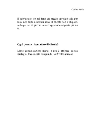 Cosimo Melle
E soprattutto: se hai fatto un prezzo speciale solo per
loro, non farlo a nessun altro: il cliente non è stupido,
se lo prendi in giro se ne accorge e non acquista più da
te.
Ogni quanto ricontattare il cliente?
Meno comunicazioni mandi e più è efficace questa
strategia. Idealmente non più di 1 o 2 volte al mese.
 