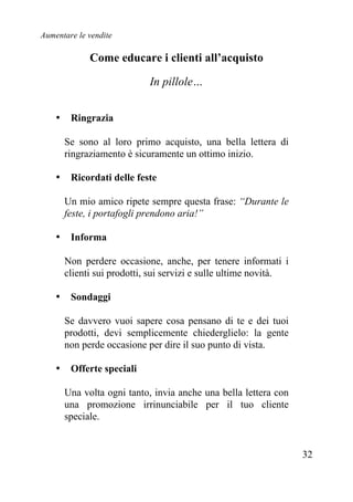 Aumentare le vendite
32
Come educare i clienti all’acquisto
In pillole…
• Ringrazia
Se sono al loro primo acquisto, una bella lettera di
ringraziamento è sicuramente un ottimo inizio.
• Ricordati delle feste
Un mio amico ripete sempre questa frase: “Durante le
feste, i portafogli prendono aria!”
• Informa
Non perdere occasione, anche, per tenere informati i
clienti sui prodotti, sui servizi e sulle ultime novità.
• Sondaggi
Se davvero vuoi sapere cosa pensano di te e dei tuoi
prodotti, devi semplicemente chiederglielo: la gente
non perde occasione per dire il suo punto di vista.
• Offerte speciali
Una volta ogni tanto, invia anche una bella lettera con
una promozione irrinunciabile per il tuo cliente
speciale.
 