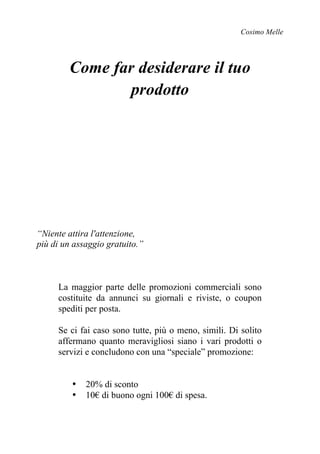 Cosimo Melle
Come far desiderare il tuo
prodotto
“Niente attira l'attenzione,
più di un assaggio gratuito.”
La maggior parte delle promozioni commerciali sono
costituite da annunci su giornali e riviste, o coupon
spediti per posta.
Se ci fai caso sono tutte, più o meno, simili. Di solito
affermano quanto meravigliosi siano i vari prodotti o
servizi e concludono con una “speciale” promozione:
• 20% di sconto
• 10€ di buono ogni 100€ di spesa.
 