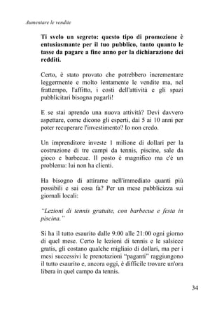 Aumentare le vendite
34
Ti svelo un segreto: questo tipo di promozione è
entusiasmante per il tuo pubblico, tanto quanto le
tasse da pagare a fine anno per la dichiarazione dei
redditi.
Certo, è stato provato che potrebbero incrementare
leggermente e molto lentamente le vendite ma, nel
frattempo, l'affitto, i costi dell'attività e gli spazi
pubblicitari bisogna pagarli!
E se stai aprendo una nuova attività? Devi davvero
aspettare, come dicono gli esperti, dai 5 ai 10 anni per
poter recuperare l'investimento? Io non credo.
Un imprenditore investe 1 milione di dollari per la
costruzione di tre campi da tennis, piscine, sale da
gioco e barbecue. Il posto è magnifico ma c'è un
problema: lui non ha clienti.
Ha bisogno di attirarne nell'immediato quanti più
possibili e sai cosa fa? Per un mese pubblicizza sui
giornali locali:
“Lezioni di tennis gratuite, con barbecue e festa in
piscina.”
Si ha il tutto esaurito dalle 9:00 alle 21:00 ogni giorno
di quel mese. Certo le lezioni di tennis e le salsicce
gratis, gli costano qualche migliaio di dollari, ma per i
mesi successivi le prenotazioni “paganti” raggiungono
il tutto esaurito e, ancora oggi, è difficile trovare un'ora
libera in quel campo da tennis.
 