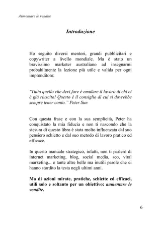 Aumentare le vendite
6
Introduzione
Ho seguito diversi mentori, grandi pubblicitari e
copywriter a livello mondiale. Ma è stato un
bravissimo marketer australiano ad insegnarmi
probabilmente la lezione più utile e valida per ogni
imprenditore:
"Tutto quello che devi fare è emulare il lavoro di chi ci
è già riuscito! Questo è il consiglio di cui si dovrebbe
sempre tener conto.” Peter Sun
Con questa frase e con la sua semplicità, Peter ha
conquistato la mia fiducia e non ti nascondo che la
stesura di questo libro è stata molto influenzata dal suo
pensiero schietto e dal suo metodo di lavoro pratico ed
efficace.
In questo manuale strategico, infatti, non ti parlerò di
internet marketing, blog, social media, seo, viral
marketing... e tante altre belle ma inutili parole che ci
hanno stordito la testa negli ultimi anni.
Ma di azioni mirate, pratiche, schiette ed efficaci,
utili solo e soltanto per un obiettivo: aumentare le
vendite.
 