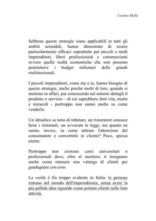 Cosimo Melle
Sebbene queste strategie siano applicabili in tutti gli
ambiti aziendali, hanno dimostrato di essere
particolarmente efficaci soprattutto per piccoli e medi
imprenditori, liberi professionisti e commercianti
ovvero quelle realtà economiche che non possono
permettersi i budget milionari delle grandi
multinazionali.
I piccoli imprenditori, come me e te, hanno bisogno di
queste strategie, anche perché molti di loro, quando si
mettono in affari, pur conoscendo nei minimi dettagli il
prodotto o servizio – di cui saprebbero dirti vita, morte
e miracoli - purtroppo non sanno molto su come
venderlo.
Un idraulico sa tutto di tubature, un ristoratore conosce
bene i ristoranti, un avvocato le leggi, ma quanto ne
sanno, invece, su come attirare l'attenzione del
consumatore e convertirlo in cliente? Poco, spesso
niente.
Purtroppo non esistono corsi universitari o
professionali dove, oltre al mestiere, ti insegnano
anche come ottenere una valanga di clienti per
guadagnare con esso.
La verità è fin troppo evidente in Italia: le persone
entrano nel mondo dell'imprenditoria, senza avere la
più pallida idea riguardo come portare clienti nelle loro
attività.
 