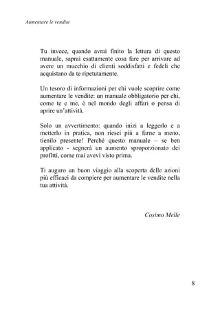 Aumentare le vendite
8
Tu invece, quando avrai finito la lettura di questo
manuale, saprai esattamente cosa fare per arrivare ad
avere un mucchio di clienti soddisfatti e fedeli che
acquistano da te ripetutamente.
Un tesoro di informazioni per chi vuole scoprire come
aumentare le vendite: un manuale obbligatorio per chi,
come te e me, è nel mondo degli affari o pensa di
aprire un’attività.
Solo un avvertimento: quando inizi a leggerlo e a
metterlo in pratica, non riesci più a farne a meno,
tienilo presente! Perché questo manuale – se ben
applicato - segnerà un aumento sproporzionato dei
profitti, come mai avevi visto prima.
Ti auguro un buon viaggio alla scoperta delle azioni
più efficaci da compiere per aumentare le vendite nella
tua attività.
Cosimo Melle
 