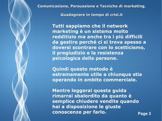 Page 3
Tutti sappiamo che il network
marketing è un sistema molto
redditizio ma anche tra i più difficili
da gestire perché ci si trova spesso a
doversi scontrare con lo scetticismo,
il pregiudizio e la resistenza
psicologica delle persone.
Quindi questo metodo è
estremamente utile a chiunque stia
operando in ambito commerciale.
Mentre leggerai questa guida
rimarrai sbalordito da quanto è
semplice chiudere vendite quando
hai a disposizione le giuste
conoscenze per farlo.
Comunicazione, Persuasione e Tecniche di marketing.Comunicazione, Persuasione e Tecniche di marketing.
Guadagnare in tempo di crisi.itGuadagnare in tempo di crisi.it
 