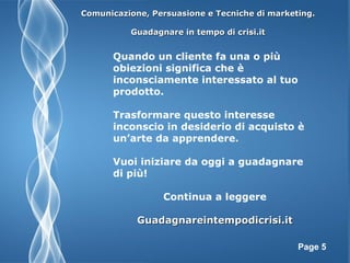 Page 5
Comunicazione, Persuasione e Tecniche di marketing.Comunicazione, Persuasione e Tecniche di marketing.
Guadagnare in tempo di crisi.itGuadagnare in tempo di crisi.it
Quando un cliente fa una o più
obiezioni significa che è
inconsciamente interessato al tuo
prodotto.
Trasformare questo interesse
inconscio in desiderio di acquisto è
un’arte da apprendere.
Vuoi iniziare da oggi a guadagnare
di più!
Continua a leggere
Guadagnareintempodicrisi.itGuadagnareintempodicrisi.it
 