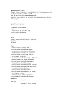 Publicado el 6/1/2014
Pagina oficial en Facebook: www.facebook.com/Tomasgaspatutoriales
acelar el internet super facil y rapido.
test de velocidad http:--www.speedtest.net-aqui
otra pagina del test de velocidad http: --www.testdevelocidad.es-ruta
a seguir
gpedit.msc en ejecutar
- plantillas administrativas
-red
- programador de paquetes QoS
- limitar banda reservable
listo...
espero te suscribas si te gusto o si te sirvio
dale like
favoritos
tags-
-como acelerar el internet 2013-
-como acelerar internet en windows-
-como acelerar internet en win8 windows-
-como acelerar el internet sin programas-
-como acelerar y optimizar el internet-
-como reparar el internet-
-como subir aumentar la velocidad del internet -
-como acelerar subir megas al internet-
-como acelerar velocidad internet wifi-
-como acelerar internet en laptops-
-como acelerar internet en internet explorer-
-como acelerar internet en google chrome-
-como acelerar internet en opera-
-como acelerar internet en safari-
-como acelerar internet en mozilla firefox-
-como reparar internet-
-como solucionar errores en internet-
-como navegar mas rapido en internet-
Categoría
o Formación
Licencia
o Licencia de YouTube estándar