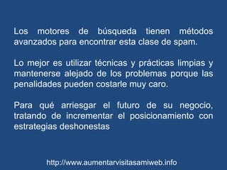 Los motores de búsqueda tienen métodos avanzados para encontrar esta clase de spam.Lo mejor es utilizar técnicas y prácticas limpias y mantenerse alejado de los problemas porque las penalidades pueden costarle muy caro. Para qué arriesgar el futuro de su negocio, tratando de incrementar el posicionamiento con estrategias deshonestas http://www.aumentarvisitasamiweb.info