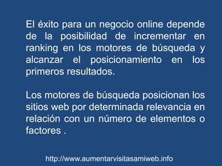 El éxito para un negocio online depende de la posibilidad de incrementar en ranking en los motores de búsqueda y alcanzar el posicionamiento en los primeros resultados. Los motores de búsqueda posicionan los sitios web por determinada relevancia en relación con un número de elementos o factores .http://www.aumentarvisitasamiweb.info