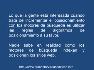 Lo que la gente está interesada cuando trata de incrementar el posicionamiento con los motores de búsqueda es utilizar las reglas de algoritmos de posicionamiento a su favor. Nadie sabe en realidad como los motores de búsqueda indexan y posicionan los sitios web. http://www.aumentarvisitasamiweb.info
