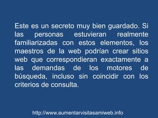 Este es un secreto muy bien guardado. Si las personas estuvieran realmente familiarizadas con estos elementos, los maestros de la web podrían crear sitios web que correspondieran exactamente a las demandas de los motores de búsqueda, incluso sin coincidir con los criterios de consulta. http://www.aumentarvisitasamiweb.info