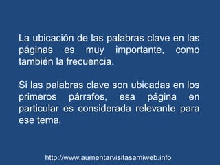 La ubicación de las palabras clave en las páginas es muy importante, como también la frecuencia. Si las palabras clave son ubicadas en los primeros párrafos, esa página en particular es considerada relevante para ese tema. http://www.aumentarvisitasamiweb.info