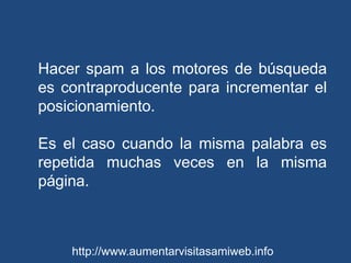Hacer spam a los motores de búsqueda es contraproducente para incrementar el posicionamiento.Es el caso cuando la misma palabra es repetida muchas veces en la misma página. http://www.aumentarvisitasamiweb.info
