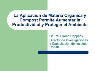 La Aplicación de Materia Orgánica y
    Compost Permite Aumentar la
Productividad y Proteger el Ambiente

                 Dr. Paul Reed Hepperly
                 Director de Investigaciones
                 y Capacitación del Instituto
                 Rodale
 
