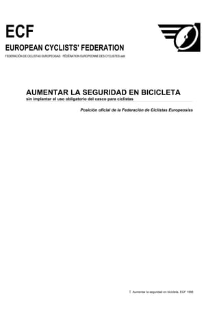 ECF
EUROPEAN CYCLISTS' FEDERATION
FEDERACIÓN DE CICLISTAS EUROPEOS/AS · FÉDÉRATION EUROPEENNE DES CYCLISTES asbl




             AUMENTAR LA SEGURIDAD EN BICICLETA
             sin implantar el uso obligatorio del casco para ciclistas

                                                Posición oficial de la Federación de Ciclistas Europeos/as




                                                                                 1   Aumentar la seguridad en bicicleta, ECF 1998
 