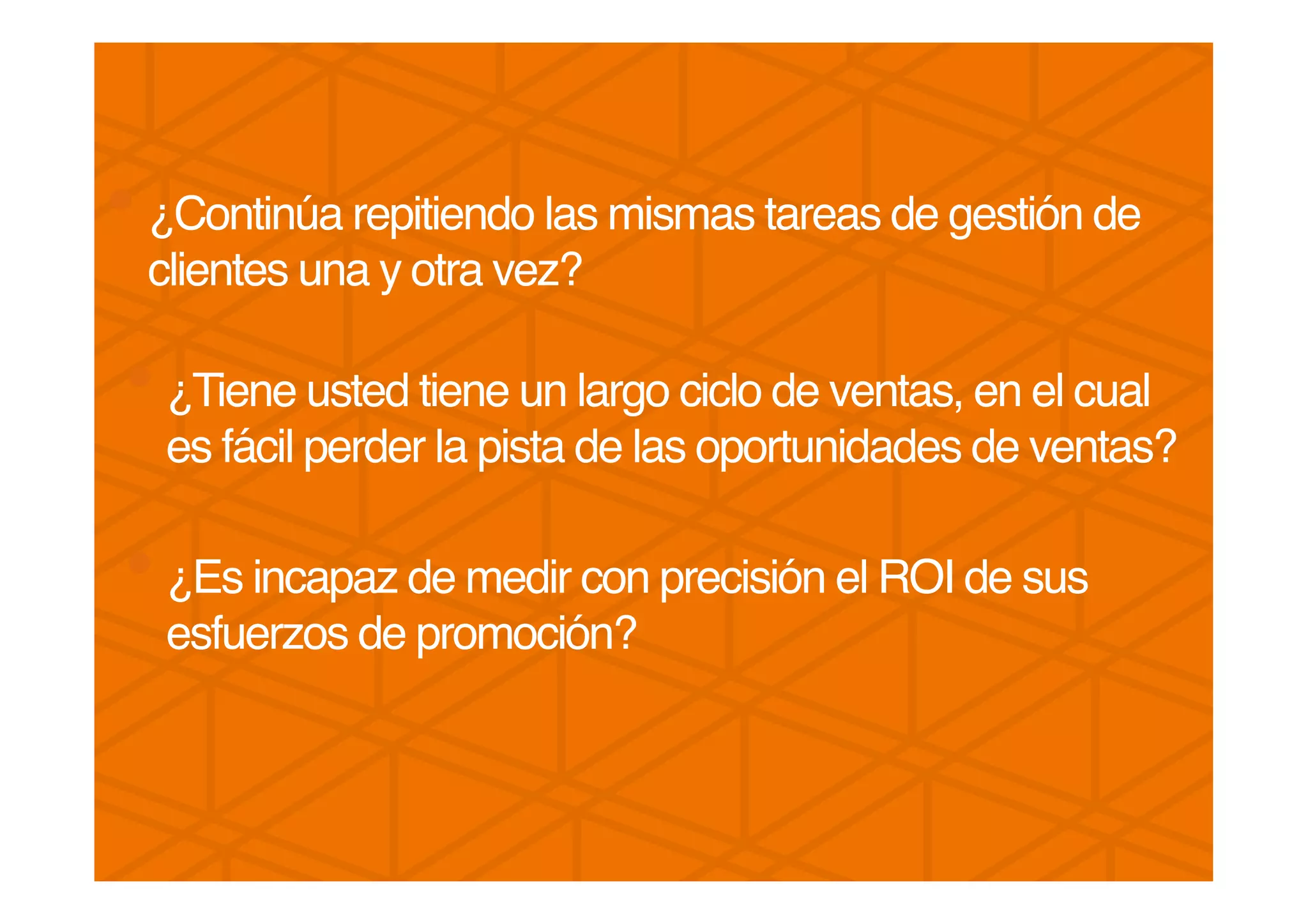 • ¿Continúa repitiendo las mismas tareas de gestión de
clientes una y otra vez? !
!
• ¿Tiene usted tiene un largo ciclo de ventas, en el cual
es fácil perder la pista de las oportunidades de ventas? !
!
• ¿Es incapaz de medir con precisión el ROI de sus
esfuerzos de promoción? !
!
 