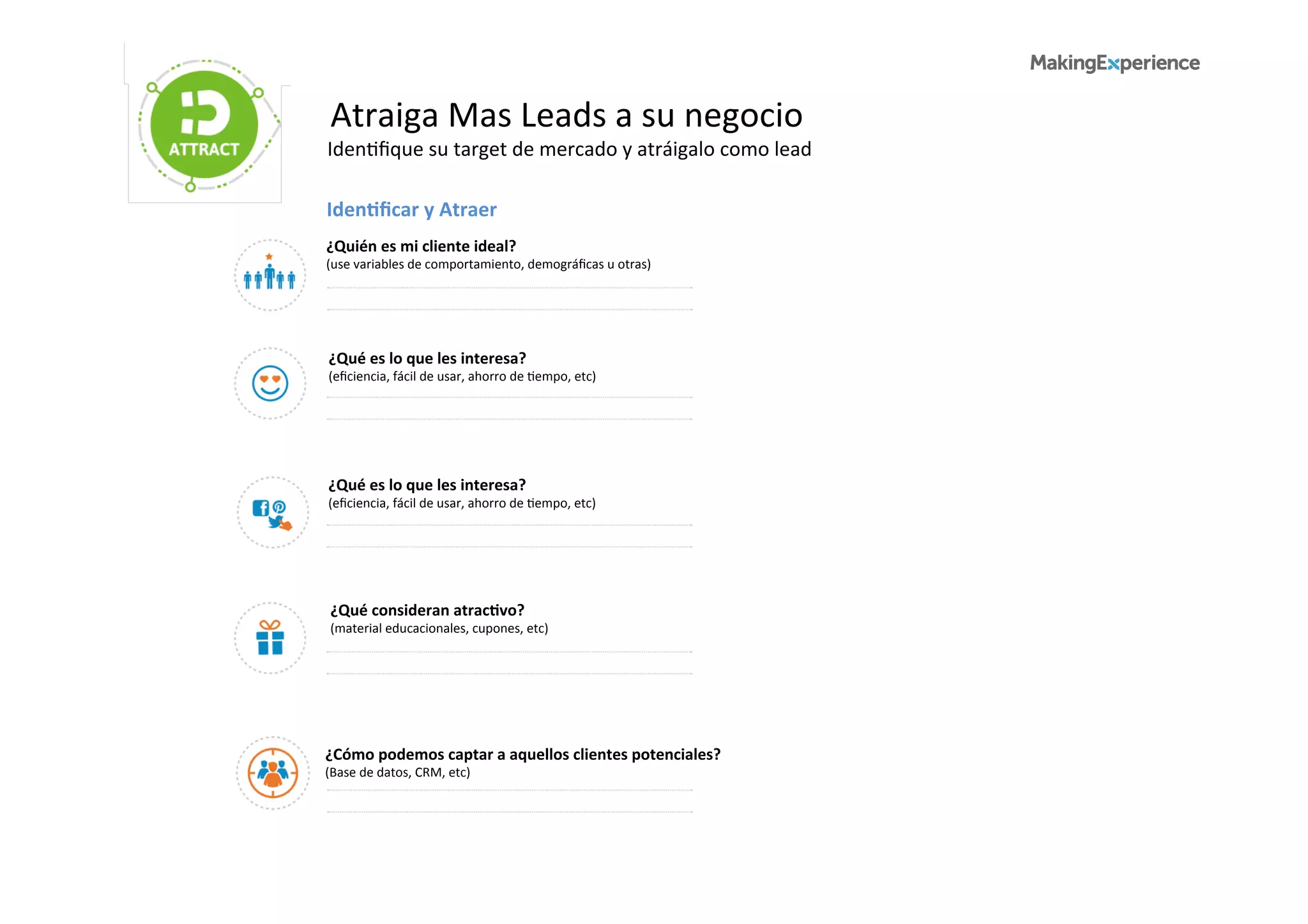 Atraiga	
  Mas	
  Leads	
  a	
  su	
  negocio	
  
Iden6ﬁque	
  su	
  target	
  de	
  mercado	
  y	
  atráigalo	
  como	
  lead	
  
IdenBﬁcar	
  y	
  Atraer	
  
¿Quién	
  es	
  mi	
  cliente	
  ideal?	
  
(use	
  variables	
  de	
  comportamiento,	
  demográﬁcas	
  u	
  otras)	
  
¿Qué	
  es	
  lo	
  que	
  les	
  interesa?	
  
(eﬁciencia,	
  fácil	
  de	
  usar,	
  ahorro	
  de	
  6empo,	
  etc)	
  
¿Qué	
  es	
  lo	
  que	
  les	
  interesa?	
  
(eﬁciencia,	
  fácil	
  de	
  usar,	
  ahorro	
  de	
  6empo,	
  etc)	
  
¿Qué	
  consideran	
  atracBvo?	
  
(material	
  educacionales,	
  cupones,	
  etc)	
  
¿Cómo	
  podemos	
  captar	
  a	
  aquellos	
  clientes	
  potenciales?	
  
(Base	
  de	
  datos,	
  CRM,	
  etc)	
  
 