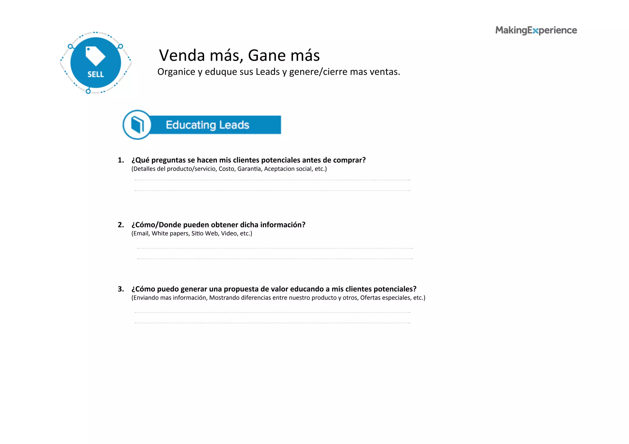 Venda	
  más,	
  Gane	
  más	
  
Organice	
  y	
  eduque	
  sus	
  Leads	
  y	
  genere/cierre	
  mas	
  ventas.	
  	
  
1.	
  	
  	
  	
  ¿Qué	
  preguntas	
  se	
  hacen	
  mis	
  clientes	
  potenciales	
  antes	
  de	
  comprar?	
  
	
  	
  	
  	
  	
  	
  	
  	
  	
  (Detalles	
  del	
  producto/servicio,	
  Costo,	
  Garan6a,	
  Aceptacion	
  social,	
  etc.)	
  
3.	
  	
  	
  	
  ¿Cómo	
  puedo	
  generar	
  una	
  propuesta	
  de	
  valor	
  educando	
  a	
  mis	
  clientes	
  potenciales?	
  
	
  	
  	
  	
  	
  	
  	
  	
  	
  (Enviando	
  mas	
  información,	
  Mostrando	
  diferencias	
  entre	
  nuestro	
  producto	
  y	
  otros,	
  Ofertas	
  especiales,	
  etc.)	
  
2.	
  	
  	
  	
  ¿Cómo/Donde	
  pueden	
  obtener	
  dicha	
  información?	
  
	
  	
  	
  	
  	
  	
  	
  	
  	
  (Email,	
  White	
  papers,	
  Si6o	
  Web,	
  Video,	
  etc.)	
  
 