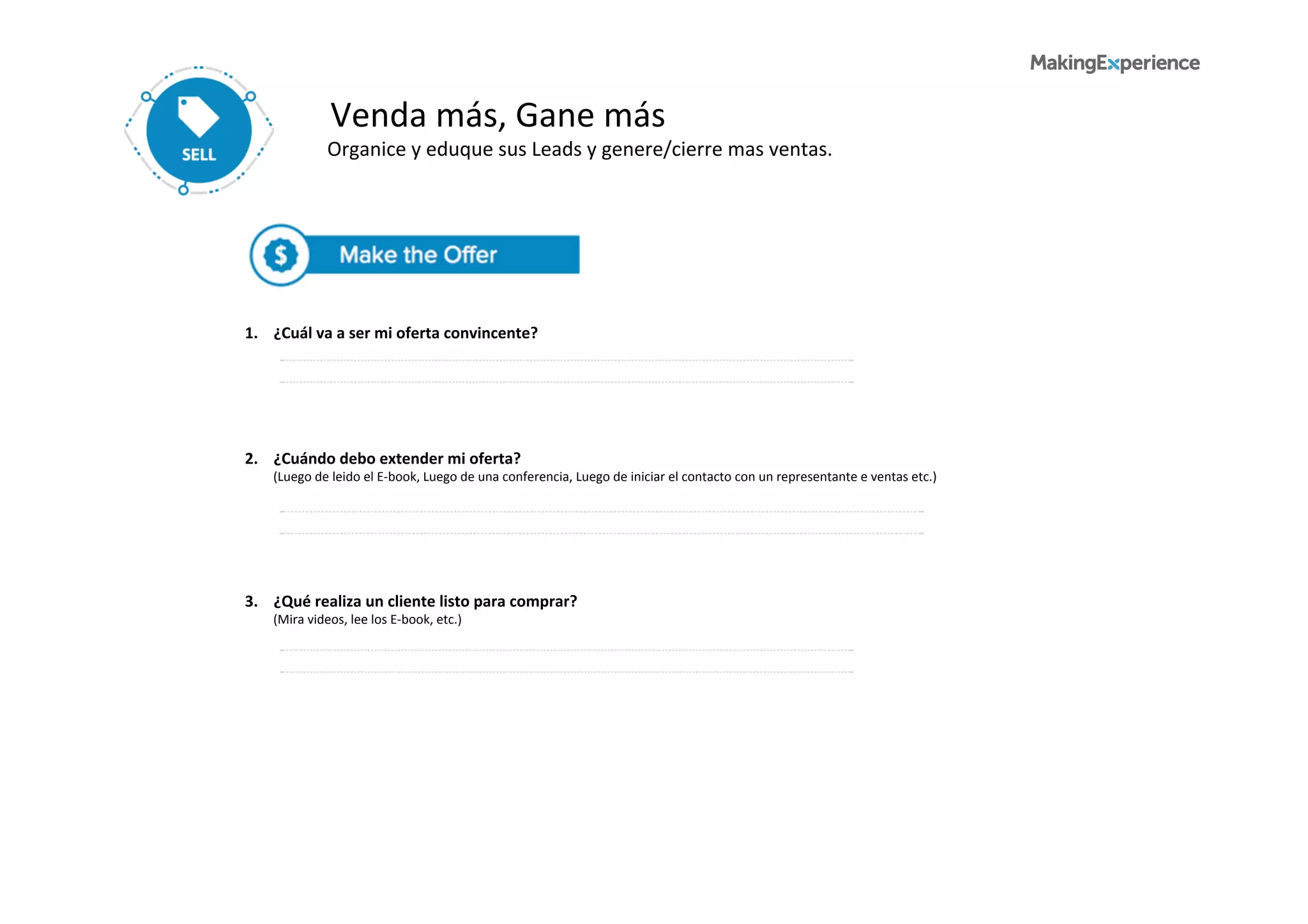 Venda	
  más,	
  Gane	
  más	
  
Organice	
  y	
  eduque	
  sus	
  Leads	
  y	
  genere/cierre	
  mas	
  ventas.	
  	
  
1.	
  	
  	
  	
  ¿Cuál	
  va	
  a	
  ser	
  mi	
  oferta	
  convincente?	
  
	
  	
  	
  	
  	
  	
  	
  	
  	
  	
  
3.	
  	
  	
  	
  ¿Qué	
  realiza	
  un	
  cliente	
  listo	
  para	
  comprar?	
  
	
  	
  	
  	
  	
  	
  	
  	
  	
  (Mira	
  videos,	
  lee	
  los	
  E-­‐book,	
  etc.)	
  
2.	
  	
  	
  	
  ¿Cuándo	
  debo	
  extender	
  mi	
  oferta?	
  
	
  	
  	
  	
  	
  	
  	
  	
  	
  (Luego	
  de	
  leido	
  el	
  E-­‐book,	
  Luego	
  de	
  una	
  conferencia,	
  Luego	
  de	
  iniciar	
  el	
  contacto	
  con	
  un	
  representante	
  e	
  ventas	
  etc.)	
  
 