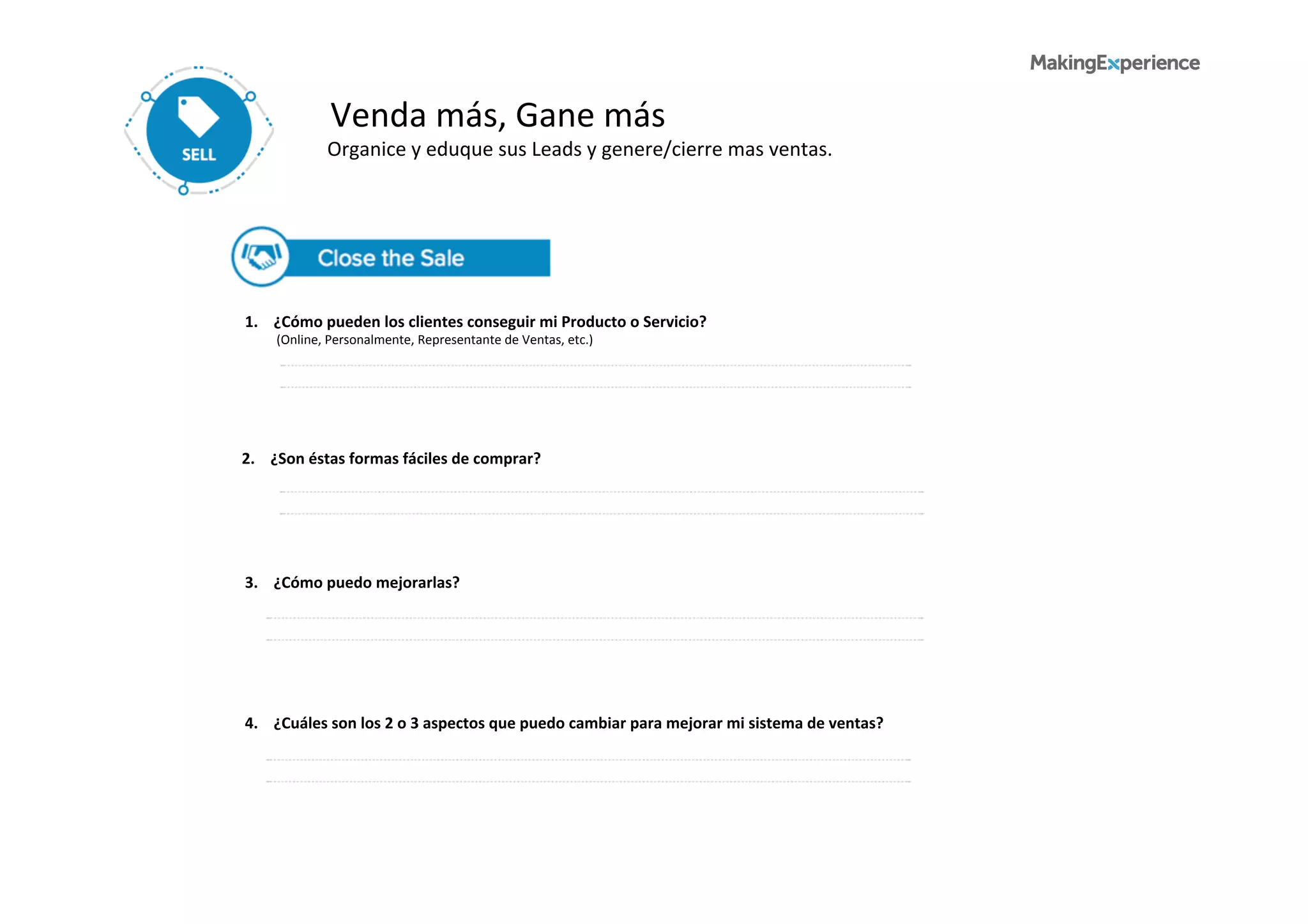 Venda	
  más,	
  Gane	
  más	
  
Organice	
  y	
  eduque	
  sus	
  Leads	
  y	
  genere/cierre	
  mas	
  ventas.	
  	
  
1.	
  	
  	
  	
  ¿Cómo	
  pueden	
  los	
  clientes	
  conseguir	
  mi	
  Producto	
  o	
  Servicio?	
  
	
  	
  	
  	
  	
  	
  	
  	
  	
  	
  (Online,	
  Personalmente,	
  Representante	
  de	
  Ventas,	
  etc.)	
  
4.	
  	
  	
  	
  ¿Cuáles	
  son	
  los	
  2	
  o	
  3	
  aspectos	
  que	
  puedo	
  cambiar	
  para	
  mejorar	
  mi	
  sistema	
  de	
  ventas?	
  
2.	
  	
  	
  	
  ¿Son	
  éstas	
  formas	
  fáciles	
  de	
  comprar?	
  
	
  	
  	
  	
  	
  	
  	
  	
  	
  	
  
3.	
  	
  	
  	
  ¿Cómo	
  puedo	
  mejorarlas?	
  
	
  	
  	
  	
  	
  	
  	
  	
  	
  	
  
 
