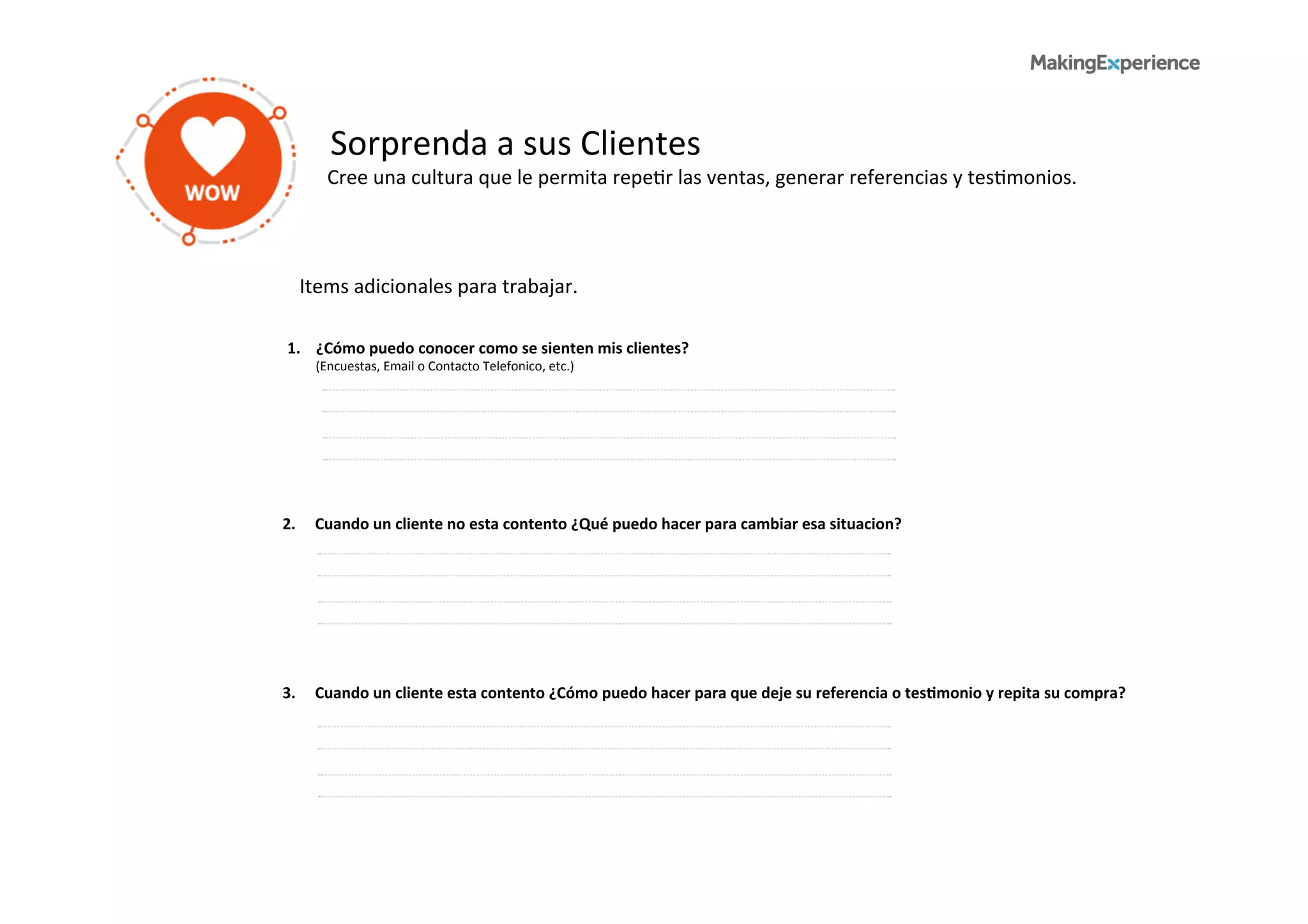 Sorprenda	
  a	
  sus	
  Clientes	
  
Cree	
  una	
  cultura	
  que	
  le	
  permita	
  repe6r	
  las	
  ventas,	
  generar	
  referencias	
  y	
  tes6monios.	
  	
  
1.	
  	
  	
  	
  ¿Cómo	
  puedo	
  conocer	
  como	
  se	
  sienten	
  mis	
  clientes?	
  
	
  	
  	
  	
  	
  	
  	
  	
  	
  (Encuestas,	
  Email	
  o	
  Contacto	
  Telefonico,	
  etc.)	
  
2.	
  	
  	
  	
  	
  Cuando	
  un	
  cliente	
  no	
  esta	
  contento	
  ¿Qué	
  puedo	
  hacer	
  para	
  cambiar	
  esa	
  situacion?	
  
Items	
  adicionales	
  para	
  trabajar.	
  	
  
3.	
  	
  	
  	
  	
  Cuando	
  un	
  cliente	
  esta	
  contento	
  ¿Cómo	
  puedo	
  hacer	
  para	
  que	
  deje	
  su	
  referencia	
  o	
  tesBmonio	
  y	
  repita	
  su	
  compra?	
  
 