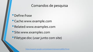 Comandos de pesquisa
•Define:frase
•Cache:www.example.com
•Related:www.examples.com
•Site:www.examples.com
•Filetype:doc (usar junto com site)
https://support.google.com/websearch/answer/136861?hl=en
 