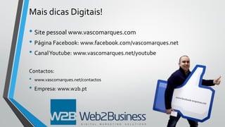 Mais dicas Digitais!
• Site pessoal www.vascomarques.com
• Página Facebook: www.facebook.com/vascomarques.net
• CanalYoutube: www.vascomarques.net/youtube
Contactos:
• www.vascomarques.net/contactos
• Empresa: www.w2b.pt
 