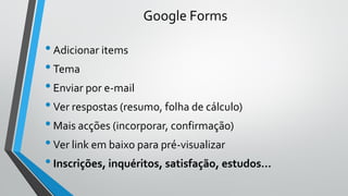 Google Forms
•Adicionar items
•Tema
•Enviar por e-mail
•Ver respostas (resumo, folha de cálculo)
•Mais acções (incorporar, confirmação)
•Ver link em baixo para pré-visualizar
•Inscrições, inquéritos, satisfação, estudos…
 