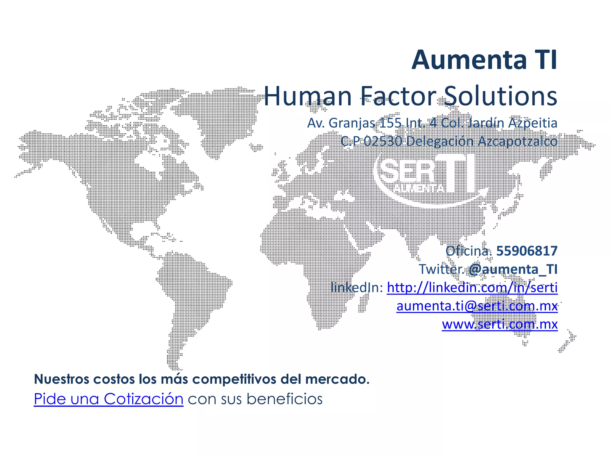 Aumenta TI
                                 Human Factor Solutions
                                       Av. Granjas 155 Int. 4 Col. Jardín Azpeitia
                                            C.P 02530 Delegación Azcapotzalco




                                                               Oficina. 55906817
                                                          Twitter. @aumenta_TI
                                           linkedIn: http://linkedin.com/in/serti
                                                      aumenta.ti@serti.com.mx
                                                               www.serti.com.mx


Nuestros costos los más competitivos del mercado.
Pide una Cotización con sus beneficios
 