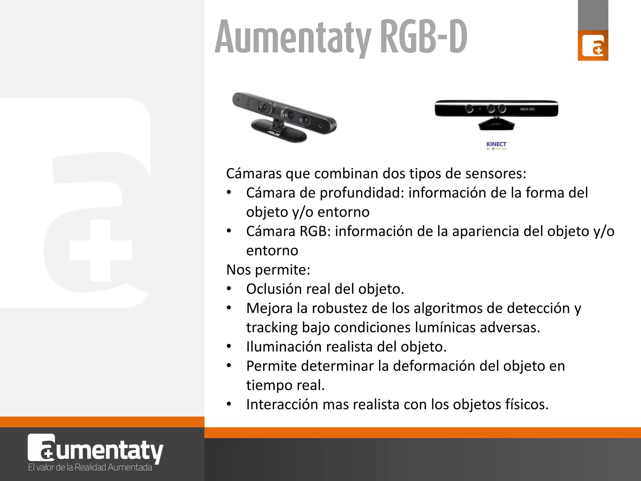 Cámaras que combinan dos tipos de sensores:
• Cámara de profundidad: información de la forma del
objeto y/o entorno
• Cámara RGB: información de la apariencia del objeto y/o
entorno
Nos permite:
• Oclusión real del objeto.
• Mejora la robustez de los algoritmos de detección y
tracking bajo condiciones lumínicas adversas.
• Iluminación realista del objeto.
• Permite determinar la deformación del objeto en
tiempo real.
• Interacción mas realista con los objetos físicos.

 