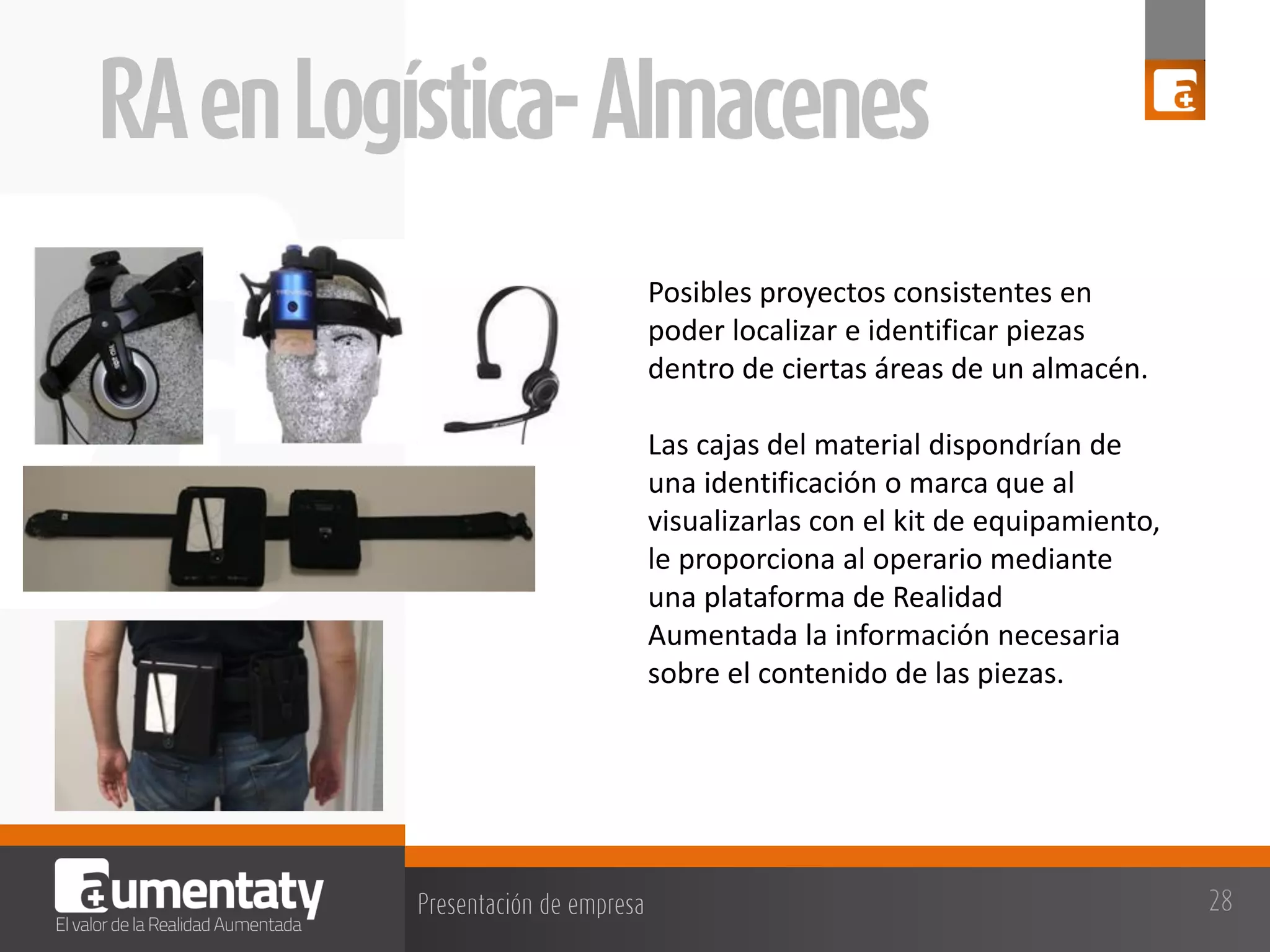 Posibles proyectos consistentes en
poder localizar e identificar piezas
dentro de ciertas áreas de un almacén.
Las cajas del material dispondrían de
una identificación o marca que al
visualizarlas con el kit de equipamiento,
le proporciona al operario mediante
una plataforma de Realidad
Aumentada la información necesaria
sobre el contenido de las piezas.

 