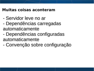 Muitas coisas aconteram
- Servidor leve no ar
- Dependências carregadas
automaticamente
- Dependências configuradas
automaticamente
- Convenção sobre configuração
 