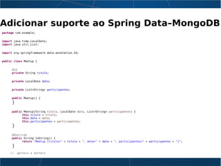 Adicionar suporte ao Spring Data–MongoDB
package com.example;
import java.time.LocalDate;
import java.util.List;
import org.springframework.data.annotation.Id;
public class Meetup {
@Id
private String titulo;
private LocalDate data;
private List<String> participantes;
public Meetup() {
}
public Meetup(String titulo, LocalDate data, List<String> participantes) {
this.titulo = titulo;
this.data = data;
this.participantes = participantes;
}
@Override
public String toString() {
return "Meetup [titulo=" + titulo + ", data=" + data + ", participantes=" + participantes + "]";
}
// getters e setters
 
