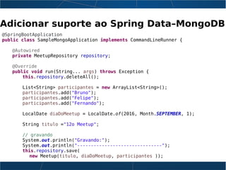 Adicionar suporte ao Spring Data–MongoDB
@SpringBootApplication
public class SampleMongoApplication implements CommandLineRunner {
@Autowired
private MeetupRepository repository;
@Override
public void run(String... args) throws Exception {
this.repository.deleteAll();
List<String> participantes = new ArrayList<String>();
participantes.add("Bruno");
participantes.add("Felipe");
participantes.add("Fernando");
LocalDate diaDoMeetup = LocalDate.of(2016, Month.SEPTEMBER, 1);
String titulo ="12o Meetup";
// gravando
System.out.println("Gravando:");
System.out.println("-------------------------------");
this.repository.save(
new Meetup(titulo, diaDoMeetup, participantes ));
 