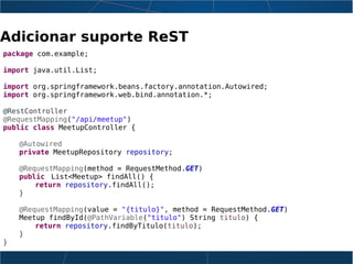 Adicionar suporte ReST
package com.example;
import java.util.List;
import org.springframework.beans.factory.annotation.Autowired;
import org.springframework.web.bind.annotation.*;
@RestController
@RequestMapping("/api/meetup")
public class MeetupController {
@Autowired
private MeetupRepository repository;
@RequestMapping(method = RequestMethod.GET)
public List<Meetup> findAll() {
return repository.findAll();
}
@RequestMapping(value = "{titulo}", method = RequestMethod.GET)
Meetup findById(@PathVariable("titulo") String titulo) {
return repository.findByTitulo(titulo);
}
}
 