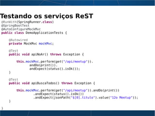 Testando os serviços ReST
@RunWith(SpringRunner.class)
@SpringBootTest
@AutoConfigureMockMvc
public class DemoApplicationTests {
@Autowired
private MockMvc mockMvc;
@Test
public void apiNoAr() throws Exception {
this.mockMvc.perform(get("/api/meetup")).
andDo(print()).
andExpect(status().isOk());
}
@Test
public void apiBuscaTodos() throws Exception {
this.mockMvc.perform(get("/api/meetup")).andDo(print())
.andExpect(status().isOk())
.andExpect(jsonPath("$[0].titulo").value("12o Meetup"));
}
}
 