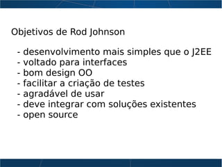 Objetivos de Rod Johnson
- desenvolvimento mais simples que o J2EE
- voltado para interfaces
- bom design OO
- facilitar a criação de testes
- agradável de usar
- deve integrar com soluções existentes
- open source
 