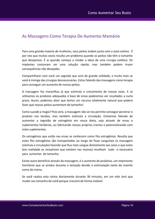 www.ComoAumentarSeuBusto.com Página 10
Como Aumentar Seu Busto
As Massagens Como Terapia De Aumento Mamário
Para uma grande maioria de mulheres, seus peitos andam junto com a auto-estima . É
por isto que muitas vezes resulta um problema quando os peitos não têm o tamanho
que desejamos. É ai quando começa a rondar a ideia de uma cirurgia estética. Os
implantes costumam ser uma solução rápida, mas também podem trazer
consequências não desejadas.
Compartilharei com você um segredo que será de grande utilidade, e muito mais se
você é inimiga das cirurgias desnecessárias. Estou falando das massagens como terapia
para conseguir um aumento de nossos peitos.
A massagem faz maravilhas já que estimula o crescimento de nossos seios. E se
utilizamos os produtos adequados à base de ervas poderemos ver resultados a curto
prazo. Assim, podemos dizer que temos um recurso totalmente natural que poderá
fazer que nossos peitos aumentem de tamanho!
Como sucede a magia? Pois verá, a massagem não só nos permite conseguir penetrar o
produto nos tecidos, mas também estimula a circulação. Estivemos falando de
aumentar a ingestão de estrogênio em nossa dieta, seja através de ervas e
suplementos herbários, ou fabricando nossos próprios cremes e potencializando com
estes suplementos.
Os estrogênios que estão nas ervas se conhecem como fito estrogênios. Resulta que
estes fito estrogênios são transportados ao longo do fluxo sanguíneo (a massagem
estimula a circulação) fazendo que flua mais sangue diretamente aos seios e que estes
(em realidade os receptores que existem nas mamas) recolham tudo o necessário
para aumentar de tamanho.
Existe outro beneficio através da massagem, é o aumento de prolatina, um importante
hormônio que se produz durante a lactação devido à estimulação tanto do mamilo
como da mama.
Se você realiza esta rotina diariamente durante 30 minutos, em um mês terá que
mudar seu tamanho de sutiã porque crescerá de forma notável.
 