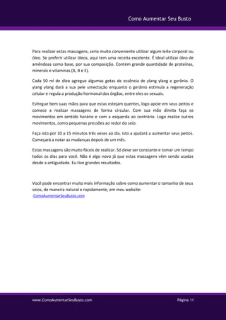 www.ComoAumentarSeuBusto.com Página 11
Como Aumentar Seu Busto
Para realizar estas massagens, seria muito conveniente utilizar algum leite corporal ou
óleo. Se preferir utilizar óleos, aqui tem uma receita excelente. É ideal utilizar óleo de
amêndoas como base, por sua composição. Contém grande quantidade de proteínas,
minerais e vitaminas (A, B e E).
Cada 50 ml de óleo agregue algumas gotas de essência de ylang ylang e gerânio. O
ylang ylang dará a sua pele umectação enquanto o gerânio estimula a regeneração
celular e regula a produção hormonal dos órgãos, entre eles os sexuais.
Esfregue bem suas mãos para que estas estejam quentes, logo apoie em seus peitos e
comece a realizar massagens de forma circular. Com sua mão direita faça os
movimentos em sentido horário e com a esquerda ao contrário. Logo realize outros
movimentos, como pequenas pressões ao redor do seio.
Faça isto por 10 a 15 minutos três vezes ao dia. Isto a ajudará a aumentar seus peitos.
Começará a notar as mudanças depois de um mês.
Estas massagens são muito fáceis de realizar. Só deve ser constante e tomar um tempo
todos os dias para você. Não é algo novo já que estas massagens vêm sendo usadas
desde a antiguidade. Eu tive grandes resultados.
Você pode encontrar muito mais informação sobre como aumentar o tamanho de seus
seios, de maneira natural e rapidamente, em meu website:
.ComoAumentarSeuBusto.com
 
