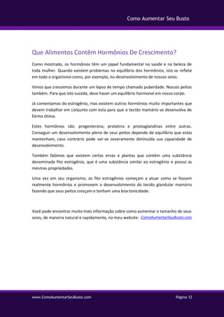 www.ComoAumentarSeuBusto.com Página 12
Como Aumentar Seu Busto
Que Alimentos Contêm Hormônios De Crescimento?
Como mostrado, os hormônios têm um papel fundamental na saúde e na beleza de
toda mulher. Quando existem problemas no equilíbrio dos hormônios, isto se reflete
em todo o organismo como, por exemplo, no desenvolvimento de nossos seios.
Vimos que crescemos durante um lapso de tempo chamado puberdade. Nossos peitos
também. Para que isto suceda, deve haver um equilíbrio hormonal em nosso corpo.
Já comentamos do estrogênio, mas existem outros hormônios muito importantes que
devem trabalhar em conjunto com esta para que o tecido mamário se desenvolva de
forma ótima.
Estes hormônios são: progesterona, prolatina e prostaglandinas entre outras.
Conseguir um desenvolvimento pleno de seus peitos depende do equilíbrio que estas
mantenham, caso contrário pode ver-se severamente diminuída sua capacidade de
desenvolvimento.
Também falámos que existem certas ervas e plantas que contêm uma substância
denominada fito estrogênio, que é uma substância similar ao estrogênio e possui as
mesmas propriedades.
Uma vez em seu organismo, os fito estrogênios começam a atuar como se fossem
realmente hormônios e promovem o desenvolvimento do tecido glandular mamário
fazendo que seus peitos cresçam e tenham uma boa tonicidade.
Você pode encontrar muito mais informação sobre como aumentar o tamanho de seus
seios, de maneira natural e rapidamente, no meu website: .ComoAumentarSeuBusto.com
 