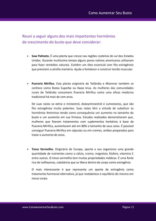 www.ComoAumentarSeuBusto.com Página 13
Como Aumentar Seu Busto
Reuni a seguir alguns dos mais importantes hormônios
de crescimento do busto que deve considerar:
 Saw Palmeto. É uma planta que cresce nas regiões costeiras do sul dos Estados
Unidos. Durante muitíssimo tempo alguns povos nativos americanos utilizaram
para fazer remédios naturais. Contêm um óleo essencial com fito estrogênios
que previnem a atrofia mamária. Ajuda a fortalecer e construir tecido muscular.
 Pueraria Mirifica. Esta planta originária de Tailândia e Mianmar também se
conhece como Butea Superba ou Kwao krua. As mulheres das comunidades
rurais de Tailândia consomem Pueraria Mirifica como uma eficaz medicina
tradicional há mais de cem anos.
De suas raízes se extrai o miroestrol, doexymiroestrol e cumestanos, que são
fito estrogênios muito potentes. Suas raízes têm a virtude de substituir os
hormônios femininos tendo como consequência um aumento no tamanho do
busto e um aumento em sua firmeza. Estudos realizados demonstraram que,
mulheres que fizeram tratamentos com suplementos herbários à base de
Pueraria Mirifica, aumentaram até em 80% o tamanho de seus seios. É possível
conseguir Pueraria Mirifica em cápsulas ou em cremes, ambos preparados para
tratar o aumento de seios.
 Trevo Vermelho. Originária de Europa, aporta a seu organismo uma grande
quantidade de nutrientes como o cálcio, cromo, magnésio, fósforo, vitamina C
entre outros. O trevo vermelho tem muitas propriedades médicas. É uma fonte
rica de isoflavonas, substância que se libera dentro de corpo como estrogênio.
O mais interessante é que representa um aporte de estrogênio como
tratamento hormonal alternativo, já que restabelece o equilíbrio do mesmo em
nosso corpo.
 