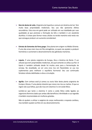 www.ComoAumentarSeuBusto.com Página 14
Como Aumentar Seu Busto
 Raiz de dente de Leão. Originária de Espanha e comum em América do Sul. Tem
muito boas propriedades medicinais. Seu uso não apresenta efeitos
secundários. Esta erva em geral pode ser utilizada em sua totalidade por suas
qualidades já que promove a formação da bílis e também é um excelente
diurético. A chave para formar novas células no tecido mamário está nesta raiz
que consegue produzir um aumento considerável.
 Extrato de Sementes de Feno grego. Esta planta tem origem no Médio Oriente.
É uma das ervas mais ricas em fito estrogênios, os quais nos ajudam a produzir
hormônios e aumentam o desenvolvimento das glândulas mamárias.
 Lúpulo. É uma planta originária da Europa, Ásia e América do Norte. É um
arbusto que tem propriedades medicinais, do qual somente se utiliza sua flor. O
lúpulo é também utilizado desde há muitos anos para a fermentação da
cerveja. Na atualidade, ao ser uma erva rica em flavonóides se usa nos
suplementos para melhorar o equilíbrio hormonal. Seu uso continuado
fortalece células debilitadas e ativa a circulação.
 Agrião. Com certeza você já comeu ou ouviu falar desta planta originária de
Europa e Rússia. É uma planta silvestre que cresce nos rios ou riachos. O que se
ingere são suas folhas, que são ricas em vitamina E e em ácido fólico.
Lembre-se que tanto a vitamina E como o acido fólico estão ligados ao
organismo feminino dado que ambas dão benefícios à fertilidade e sua ingestão
é também recomendada em mulheres grávidas.
Não só ajudam a utilizar o oxigénio do corpo melhorando a resposta cardíaca,
mas também ajudam ao feto em seu desenvolvimento.
 