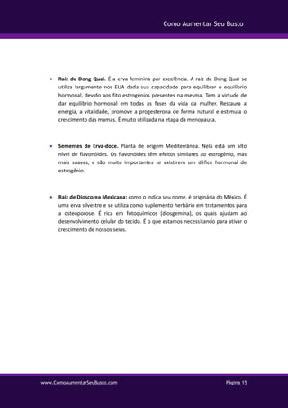 www.ComoAumentarSeuBusto.com Página 15
Como Aumentar Seu Busto
 Raiz de Dong Quai. É a erva feminina por excelência. A raiz de Dong Quai se
utiliza largamente nos EUA dada sua capacidade para equilibrar o equilíbrio
hormonal, devido aos fito estrogênios presentes na mesma. Tem a virtude de
dar equilíbrio hormonal em todas as fases da vida da mulher. Restaura a
energia, a vitalidade, promove a progesterona de forma natural e estimula o
crescimento das mamas. É muito utilizada na etapa da menopausa.
 Sementes de Erva-doce. Planta de origem Mediterrânea. Nela está um alto
nível de flavonóides. Os flavonóides têm efeitos similares ao estrogênio, mas
mais suaves, e são muito importantes se existirem um défice hormonal de
estrogênio.
 Raiz de Dioscorea Mexicana: como o indica seu nome, é originária do México. É
uma erva silvestre e se utiliza como suplemento herbário em tratamentos para
a osteoporose. É rica em fotoquímicos (diosgemina), os quais ajudam ao
desenvolvimento celular do tecido. É o que estamos necessitando para ativar o
crescimento de nossos seios.
 