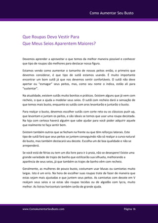 www.ComoAumentarSeuBusto.com Página 16
Como Aumentar Seu Busto
Que Roupas Devo Vestir Para
Que Meus Seios Aparentem Maiores?
Devemos aprender a aproveitar o que temos da melhor maneira possível e conhecer
que tipo de roupas são melhores para destacar nossa figura.
Estamos vendo como aumentar o tamanho de nossos peitos então, o primeiro que
devemos considerar, é que tipo de sutiã estamos usando. É muito importante
encontrar um bom sutiã já que nos devemos sentir confortáveis. O sutiã não deve
apertar ou “esmagar” seus peitos, mas, como seu nome o indica, estão ali para
“sustentar”.
Na atualidade, existem sutiãs muito bonitos e práticos. Existem alguns que já vem com
recheio, o que a ajuda a modelar seus seios. O sutiã com recheio dará a sensação de
que temos mais busto, enquanto os sutiãs com aros levantarão e juntarão o busto.
Para realçar o busto, devemos escolher sutiãs com corte reto ou os clássicos push up,
que levantam e juntam os peitos, e são ideais se temos que usar uma roupa decotada.
Na loja com certeza haverá alguém que sabe ajudar para você poder adquirir aquele
que realmente te faça sentir bem.
Existem também outros que se fecham na frente ou que têm reforços laterais. Este
tipo de sutiã fará que seus peitos se juntem conseguindo não só realçar a curva natural
do busto, mas também destacará seu decote. Escolha um de boa qualidade e não se
arrependerá.
Se você está de férias ou tem um dia livre para ir à praia, não se desespere! Existe uma
grande variedade de trajes de banho que estilizarão sua silhueta, melhorando a
aparência de seus seios, já que também os trajes de banho vêm com recheio.
Geralmente, as mulheres de pouco busto, costumam usar blusas ou camisetas muito
largas. Isto é um erro. Na hora de escolher suas roupas trate de fazer de maneira que
estas sejam mais ajustadas e que juntem seus peitos. As camisetas com decote em V
realçam seus seios e se estas são roupas tecidas ou de algodão com lycra, muito
melhor. As listras horizontais também serão de grande ajuda.
 