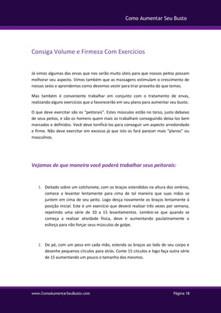 www.ComoAumentarSeuBusto.com Página 18
Como Aumentar Seu Busto
Consiga Volume e Firmeza Com Exercícios
Já vimos algumas das ervas que nos serão muito úteis para que nossos peitos possam
melhorar seu aspecto. Vimos também que as massagens estimulam o crescimento de
nossos seios e aprendemos como devemos vestir para tirar proveito do que temos.
Mas também é conveniente trabalhar em conjunto com o tratamento de ervas,
realizando alguns exercícios que a favorecerão em seu plano para aumentar seu busto.
O que deve exercitar são os “peitorais”. Estes músculos estão no torso, justo debaixo
de seus peitos, e são os homens quem mais os trabalham conseguindo deixa-los bem
marcados e definidos. Você deve tonificá-los para conseguir um aspecto arredondado
e firme. Não deve exercitar em excesso já que isto os fará parecer mais “planos” ou
masculinos.
Vejamos de que maneira você poderá trabalhar seus peitorais:
1. Deitado sobre um colchonete, com os braços estendidos na altura dos ombros,
comece a levantar lentamente para cima de tal maneira que suas mãos se
juntem em cima de seu peito. Logo desça novamente os braços lentamente à
posição inicial. Este é um exercício que deverá realizar três vezes por semana,
repetindo uma série de 10 a 15 levantamentos. Lembre-se que quando se
começa a realizar atividade física, deve ir aumentando paulatinamente o
esforço para não forçar seus músculos de golpe.
2. De pé, com um peso em cada mão, estenda os braços ao lado de seu corpo e
desenhe pequenos círculos para atrás. Conte 15 círculos e logo faça outra série
de 15 aumentando um pouco o tamanho dos mesmos.
 