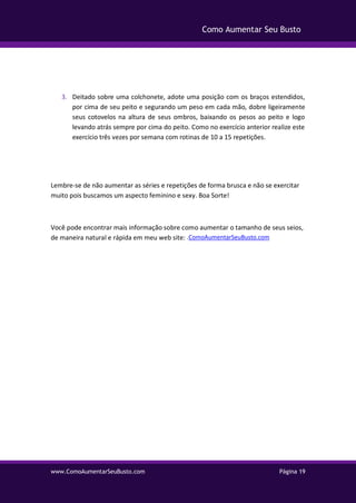 www.ComoAumentarSeuBusto.com Página 19
Como Aumentar Seu Busto
3. Deitado sobre uma colchonete, adote uma posição com os braços estendidos,
por cima de seu peito e segurando um peso em cada mão, dobre ligeiramente
seus cotovelos na altura de seus ombros, baixando os pesos ao peito e logo
levando atrás sempre por cima do peito. Como no exercício anterior realize este
exercício três vezes por semana com rotinas de 10 a 15 repetições.
Lembre-se de não aumentar as séries e repetições de forma brusca e não se exercitar
muito pois buscamos um aspecto feminino e sexy. Boa Sorte!
Você pode encontrar mais informação sobre como aumentar o tamanho de seus seios,
de maneira natural e rápida em meu web site: .ComoAumentarSeuBusto.com
 