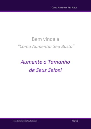 www.ComoAumentarSeuBusto.com Página 2
Como Aumentar Seu Busto
Bem vinda a
“Como Aumentar Seu Busto”
Aumente o Tamanho
de Seus Seios!
 